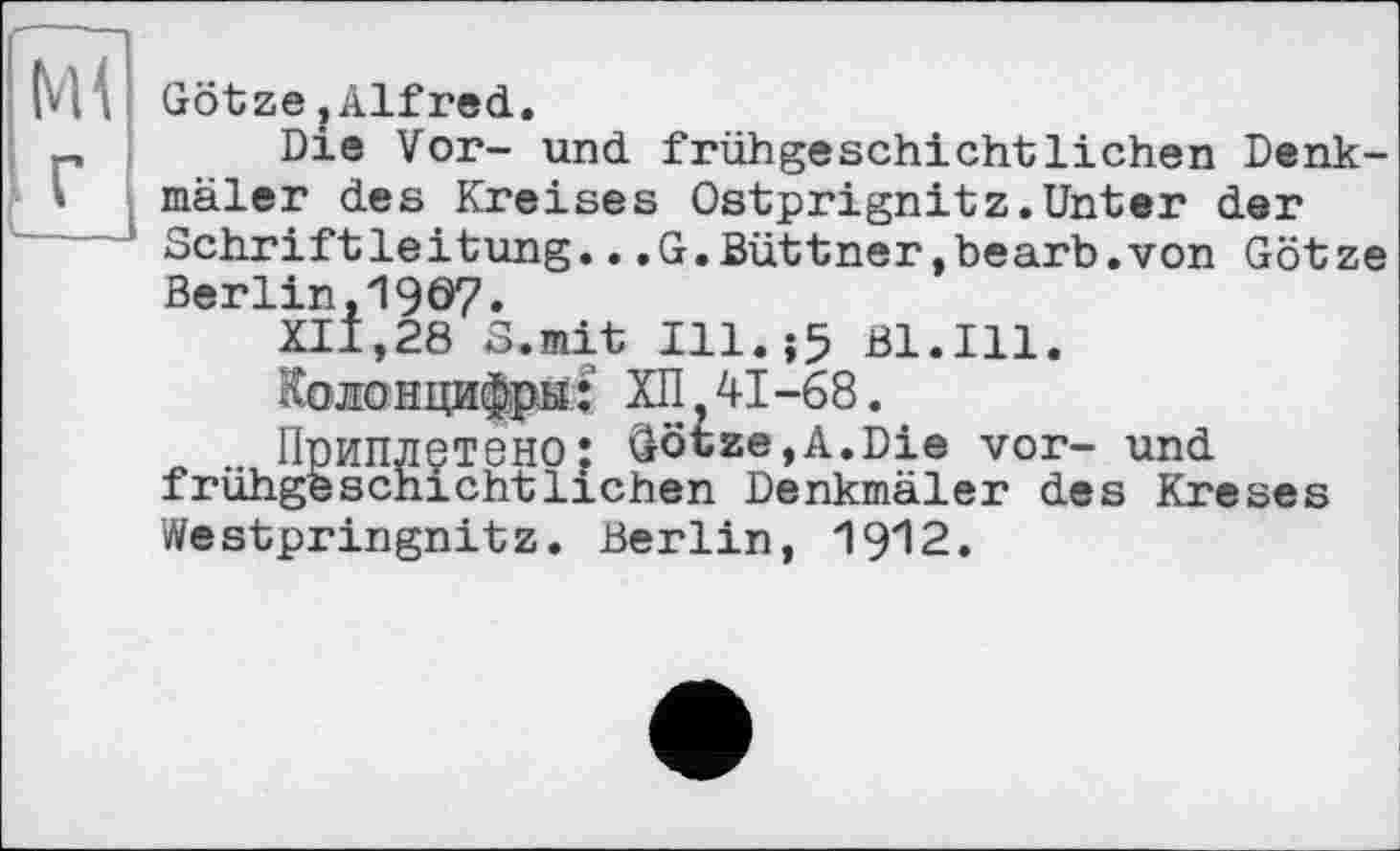 ﻿Ml
. г
Götze jAlfred.
Die Vor- und frühgeschichtlichen Denkmäler des Kreises Ostprignitz.Unter der Schriftleitung...G.Büttner,bearb.von Götze Berlin,1907.
XII,28 S.mit Ill.;5 Bl.Hl.
колонцифры: ХП 41-68.
Приплетено: Götze,A.Die vor- und frühgeschichtliehen Denkmäler des Kreses Westpringnitz. Berlin, 1912.